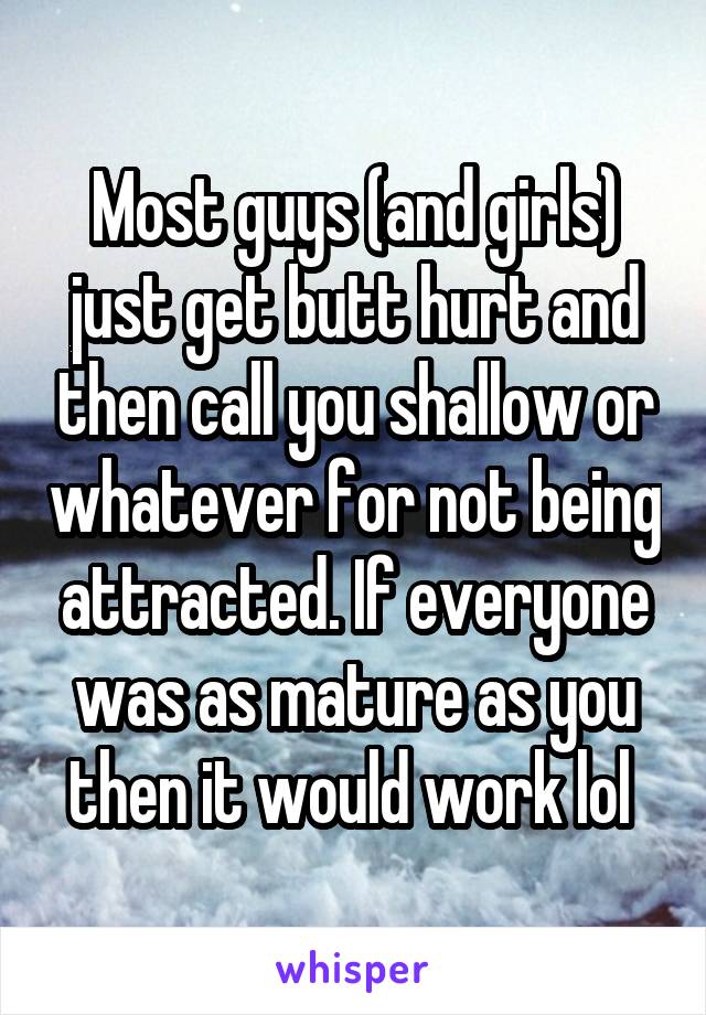 Most guys (and girls) just get butt hurt and then call you shallow or whatever for not being attracted. If everyone was as mature as you then it would work lol 