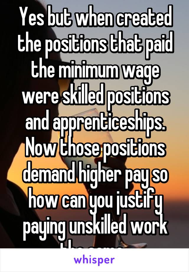 Yes but when created the positions that paid the minimum wage were skilled positions and apprenticeships. Now those positions demand higher pay so how can you justify paying unskilled work the same. 