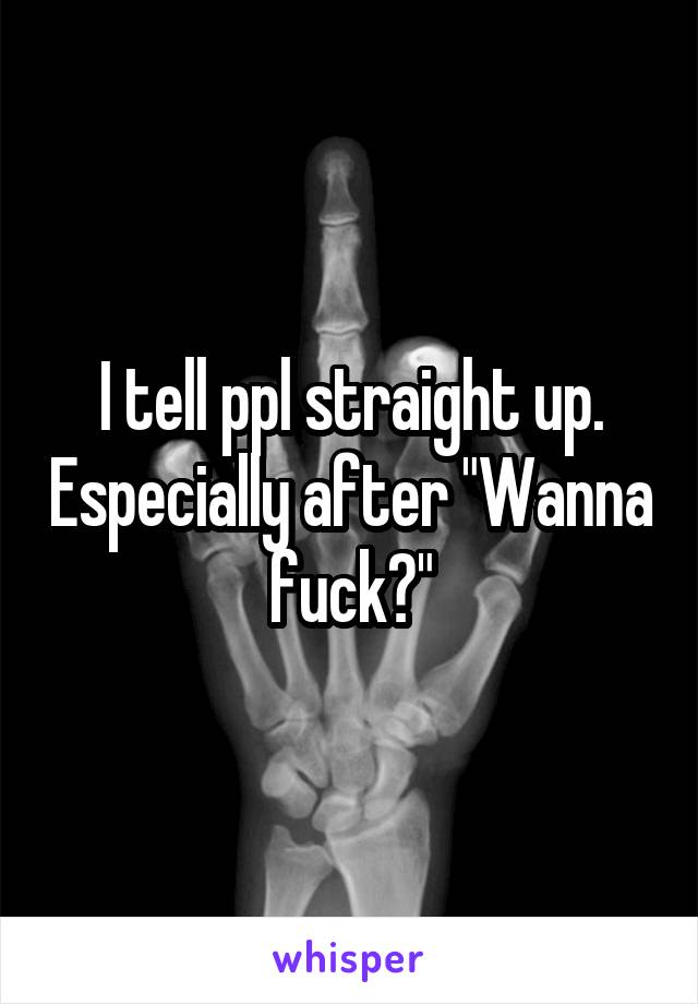I tell ppl straight up. Especially after "Wanna fuck?"