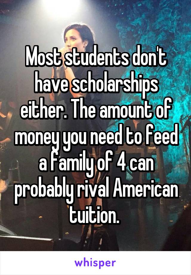 Most students don't have scholarships either. The amount of money you need to feed a family of 4 can probably rival American tuition. 