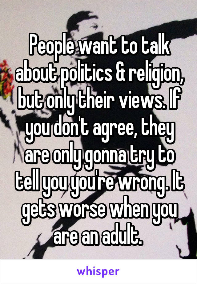 People want to talk about politics & religion, but only their views. If you don't agree, they are only gonna try to tell you you're wrong. It gets worse when you are an adult. 