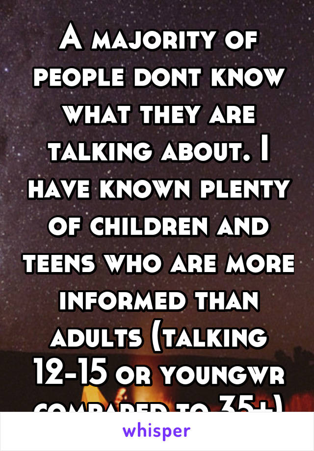 A majority of people dont know what they are talking about. I have known plenty of children and teens who are more informed than adults (talking 12-15 or youngwr compared to 35+)
