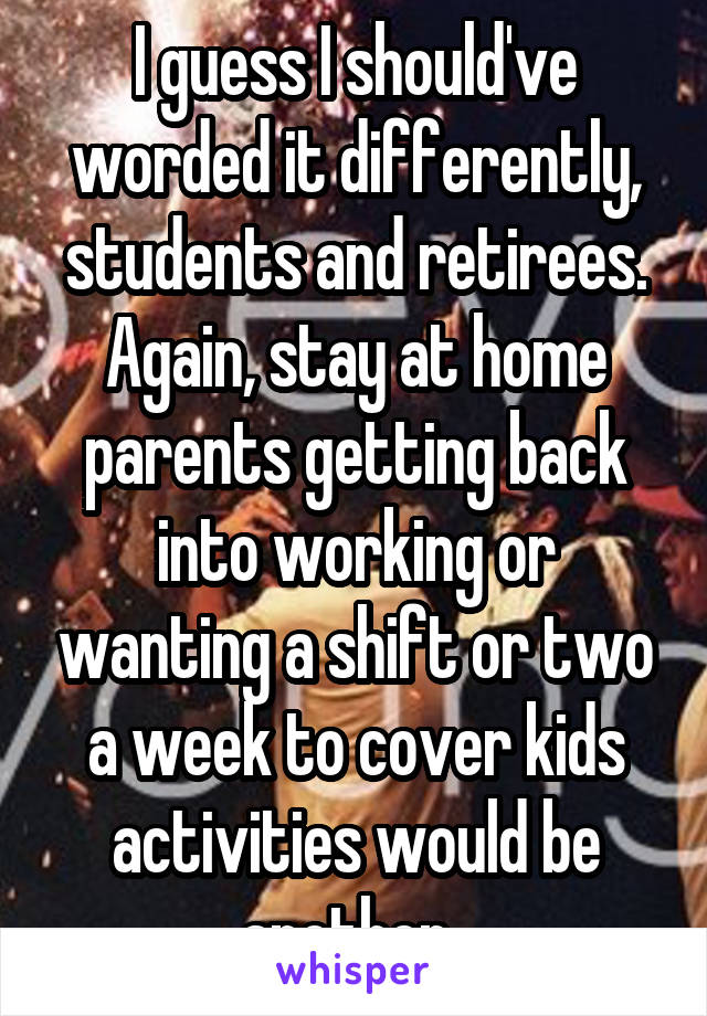 I guess I should've worded it differently, students and retirees. Again, stay at home parents getting back into working or wanting a shift or two a week to cover kids activities would be another. 