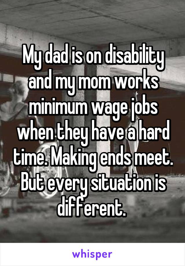 My dad is on disability and my mom works minimum wage jobs when they have a hard time. Making ends meet. But every situation is different. 