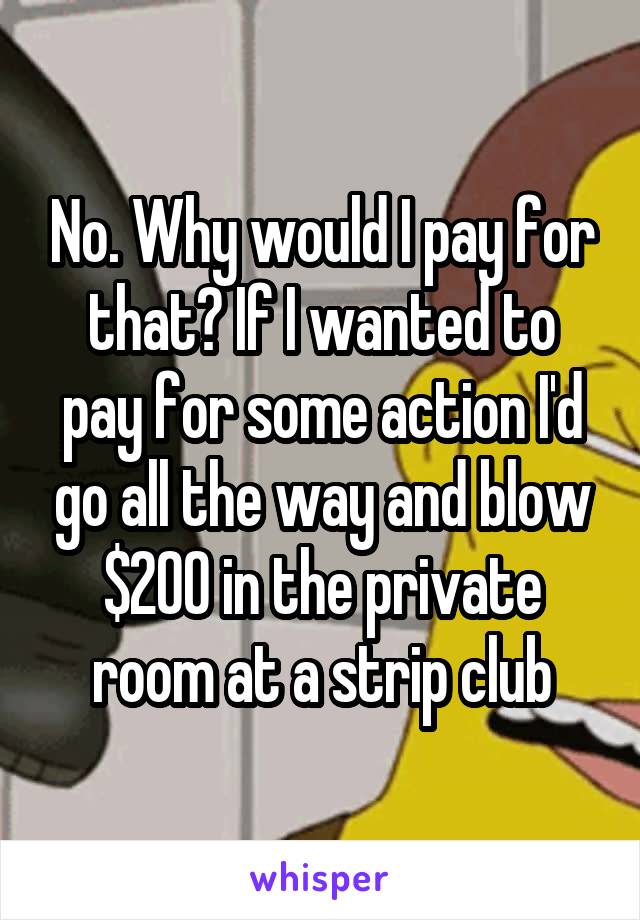 No. Why would I pay for that? If I wanted to pay for some action I'd go all the way and blow $200 in the private room at a strip club