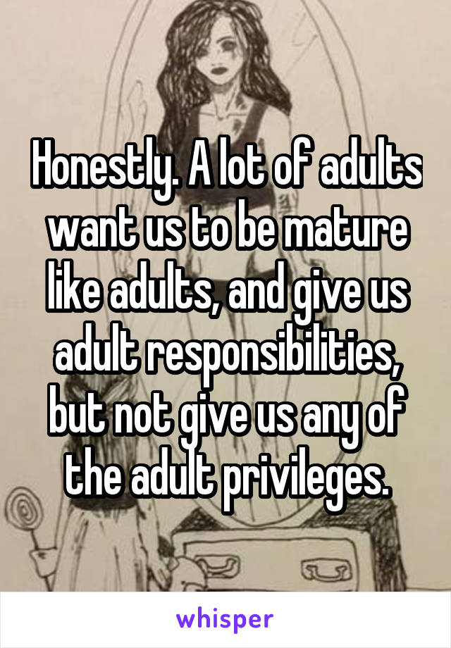 Honestly. A lot of adults want us to be mature like adults, and give us adult responsibilities, but not give us any of the adult privileges.
