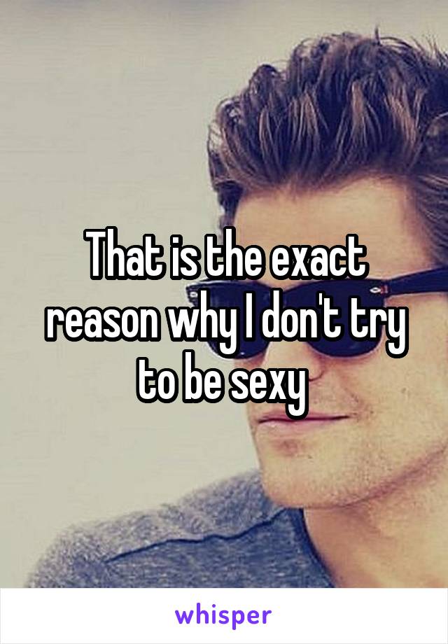 That is the exact reason why I don't try to be sexy 