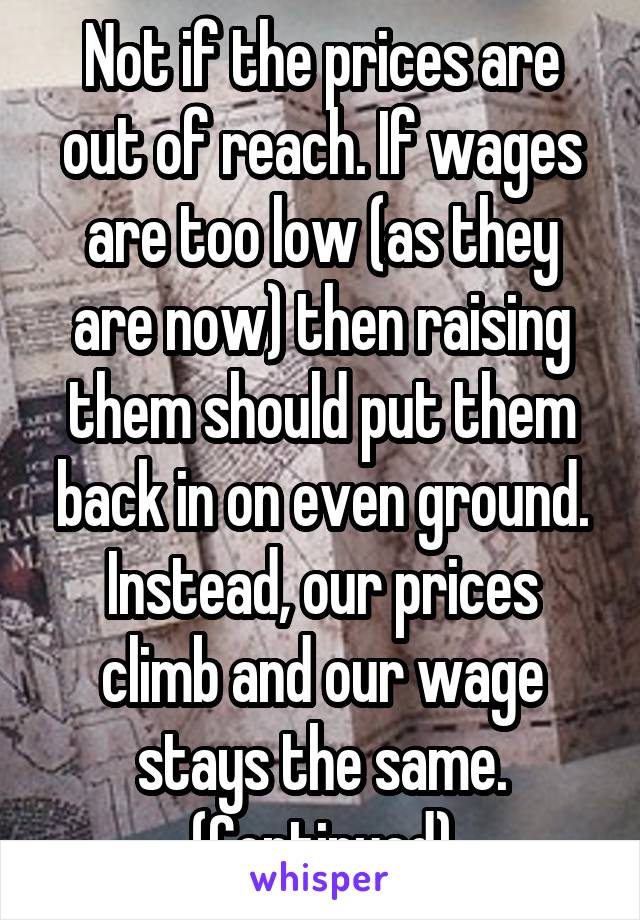 Not if the prices are out of reach. If wages are too low (as they are now) then raising them should put them back in on even ground. Instead, our prices climb and our wage stays the same. (Continued)