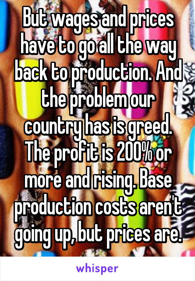 But wages and prices have to go all the way back to production. And the problem our country has is greed. The profit is 200% or more and rising. Base production costs aren't going up, but prices are. 