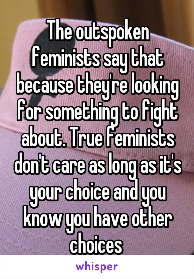 The outspoken feminists say that because they're looking for something to fight about. True feminists don't care as long as it's your choice and you know you have other choices 