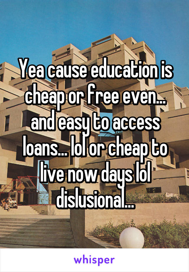 Yea cause education is cheap or free even... and easy to access loans... lol or cheap to live now days lol dislusional...