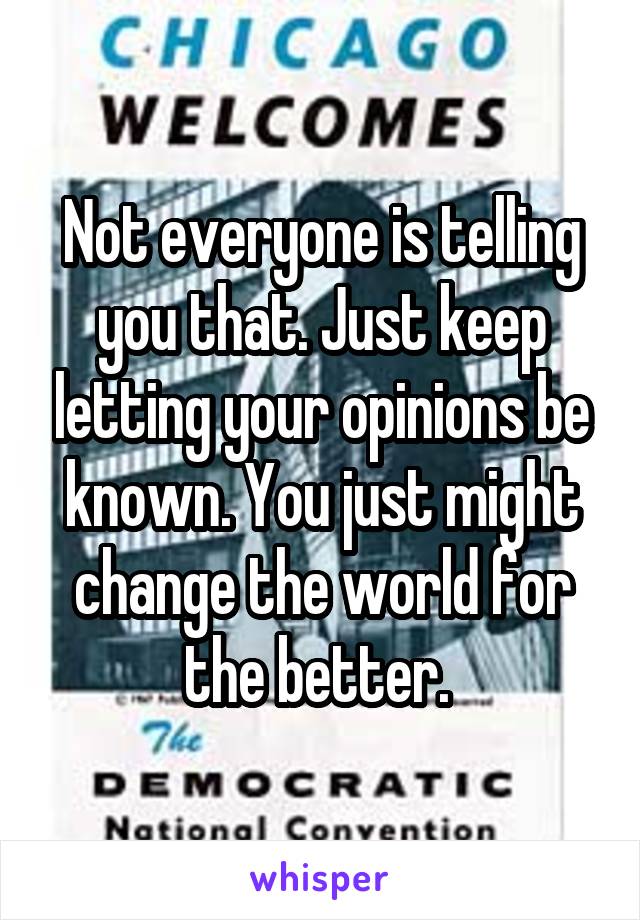Not everyone is telling you that. Just keep letting your opinions be known. You just might change the world for the better. 
