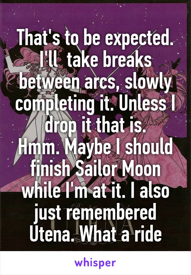 That's to be expected. I'll  take breaks between arcs, slowly completing it. Unless I drop it that is.
Hmm. Maybe I should finish Sailor Moon while I'm at it. I also just remembered Utena. What a ride