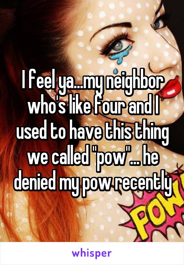 I feel ya...my neighbor who's like four and I used to have this thing we called "pow"... he denied my pow recently