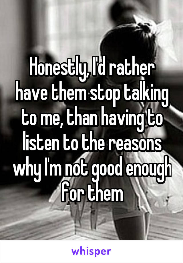 Honestly, I'd rather have them stop talking to me, than having to listen to the reasons why I'm not good enough for them