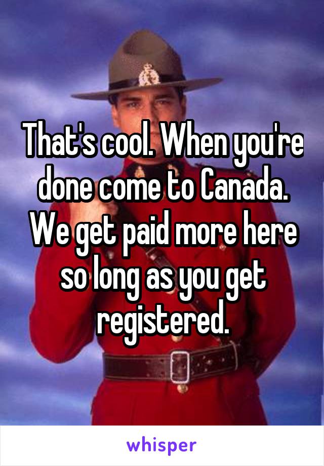 That's cool. When you're done come to Canada. We get paid more here so long as you get registered.