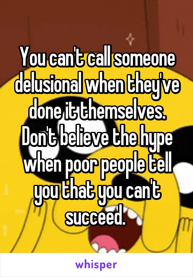 You can't call someone delusional when they've done it themselves. Don't believe the hype when poor people tell you that you can't succeed. 