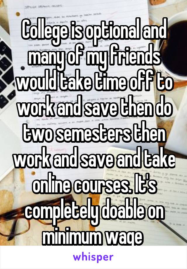 College is optional and many of my friends would take time off to work and save then do two semesters then work and save and take online courses. It's completely doable on minimum wage 