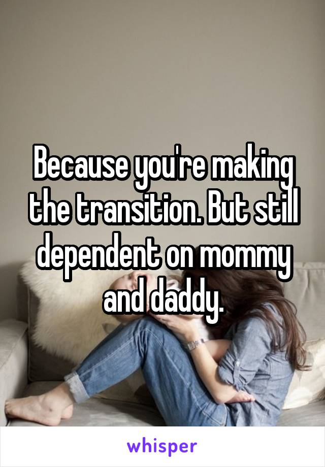 Because you're making the transition. But still dependent on mommy and daddy.
