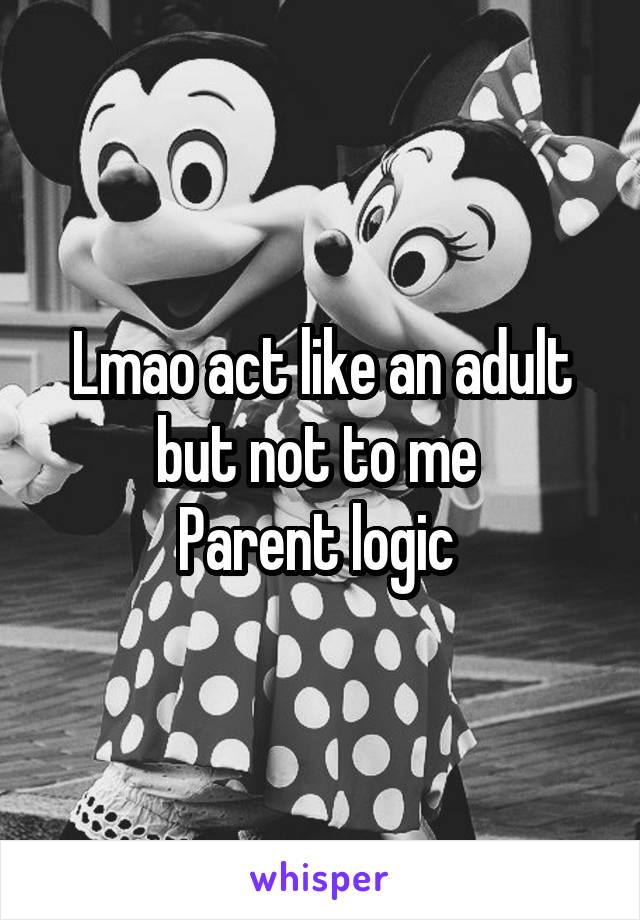 Lmao act like an adult but not to me 
Parent logic 