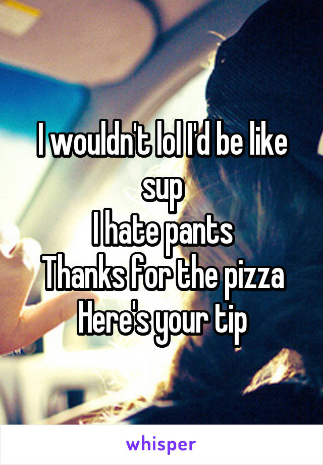 I wouldn't lol I'd be like sup
I hate pants
Thanks for the pizza
Here's your tip