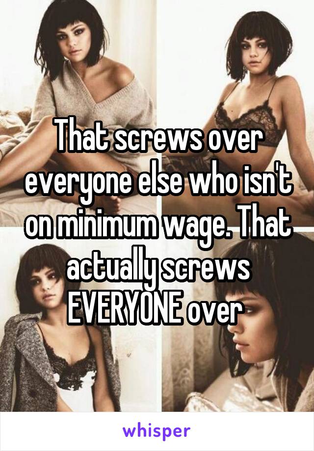 That screws over everyone else who isn't on minimum wage. That actually screws EVERYONE over 