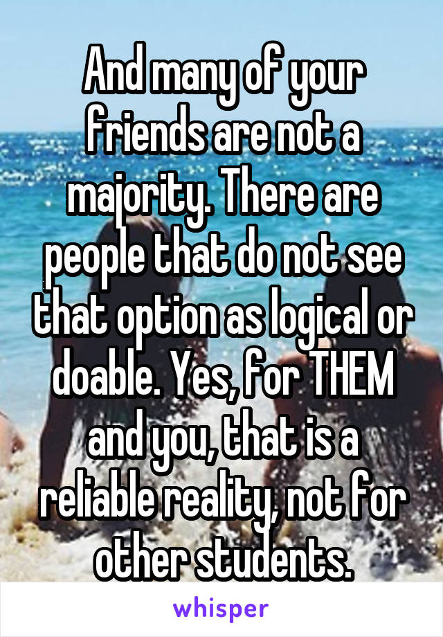 And many of your friends are not a majority. There are people that do not see that option as logical or doable. Yes, for THEM and you, that is a reliable reality, not for other students.