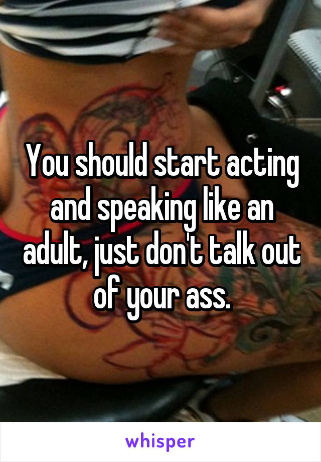 You should start acting and speaking like an adult, just don't talk out of your ass.