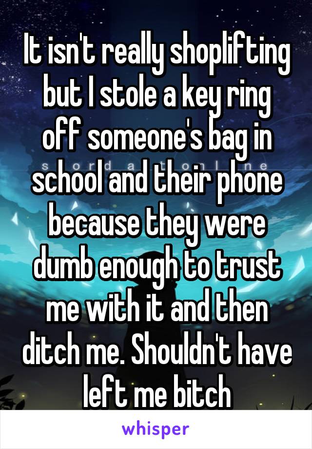 It isn't really shoplifting but I stole a key ring off someone's bag in school and their phone because they were dumb enough to trust me with it and then ditch me. Shouldn't have left me bitch