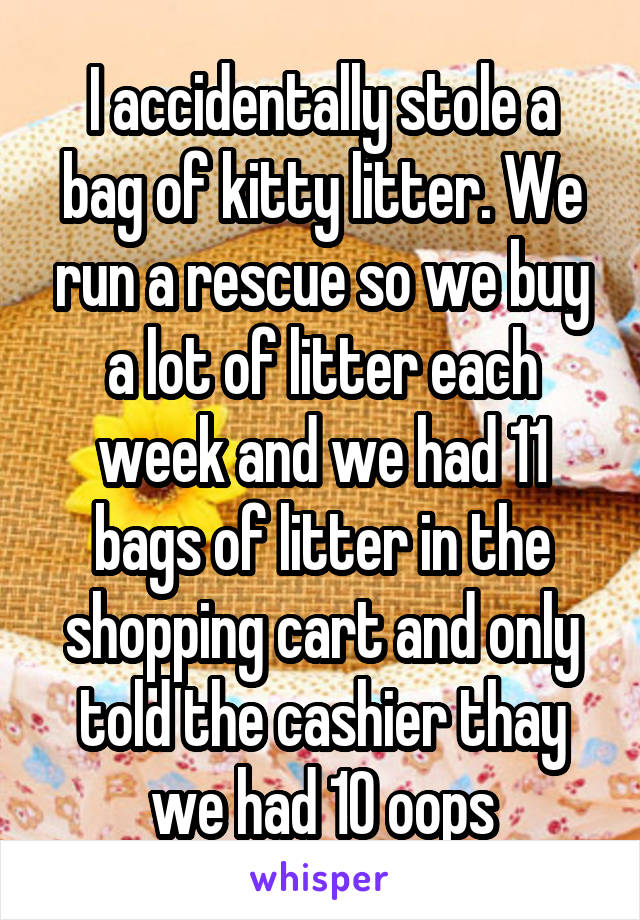 I accidentally stole a bag of kitty litter. We run a rescue so we buy a lot of litter each week and we had 11 bags of litter in the shopping cart and only told the cashier thay we had 10 oops