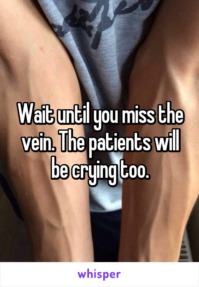 Wait until you miss the vein. The patients will be crying too.