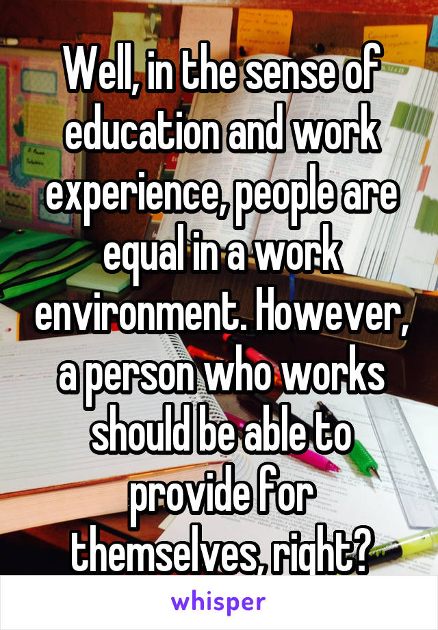 Well, in the sense of education and work experience, people are equal in a work environment. However, a person who works should be able to provide for themselves, right?
