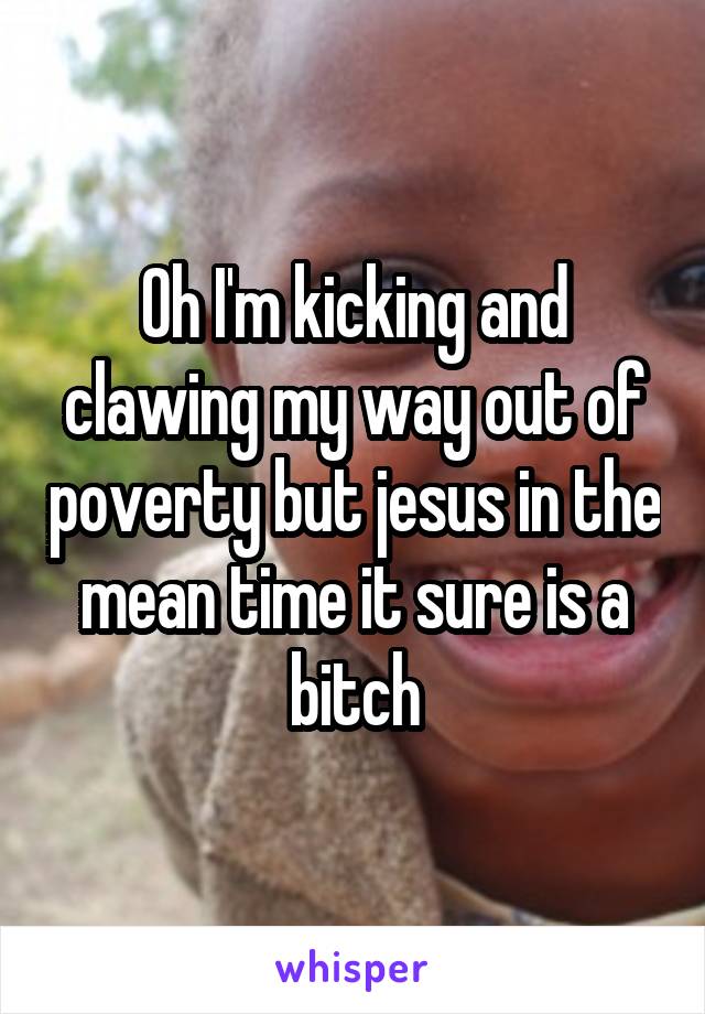 Oh I'm kicking and clawing my way out of poverty but jesus in the mean time it sure is a bitch