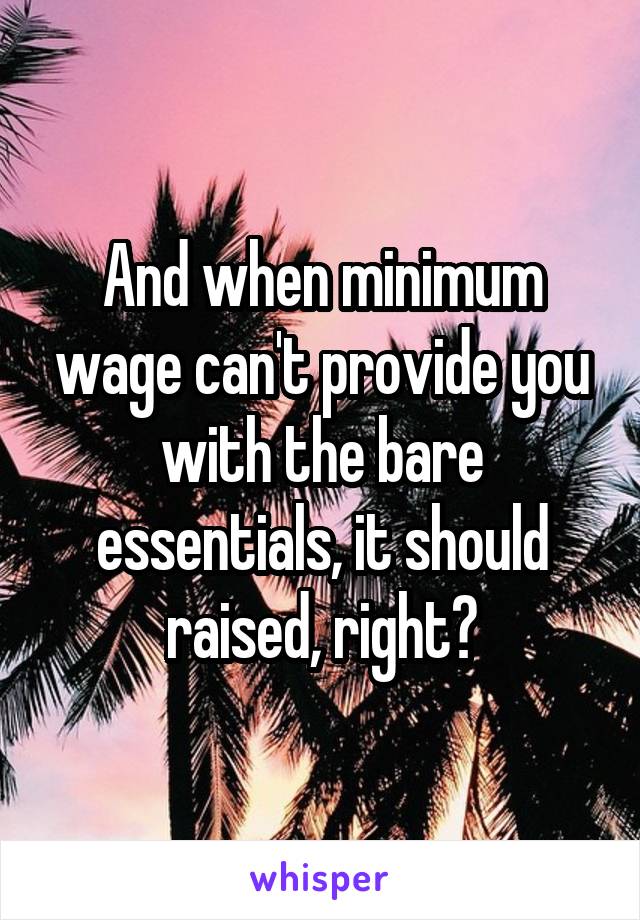 And when minimum wage can't provide you with the bare essentials, it should raised, right?