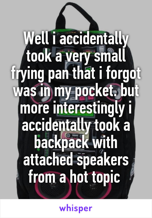 Well i accidentally took a very small frying pan that i forgot was in my pocket. but more interestingly i accidentally took a backpack with attached speakers from a hot topic 