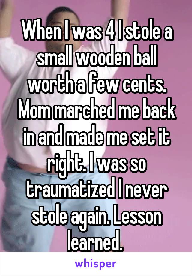 When I was 4 I stole a small wooden ball worth a few cents. Mom marched me back in and made me set it right. I was so traumatized I never stole again. Lesson learned. 