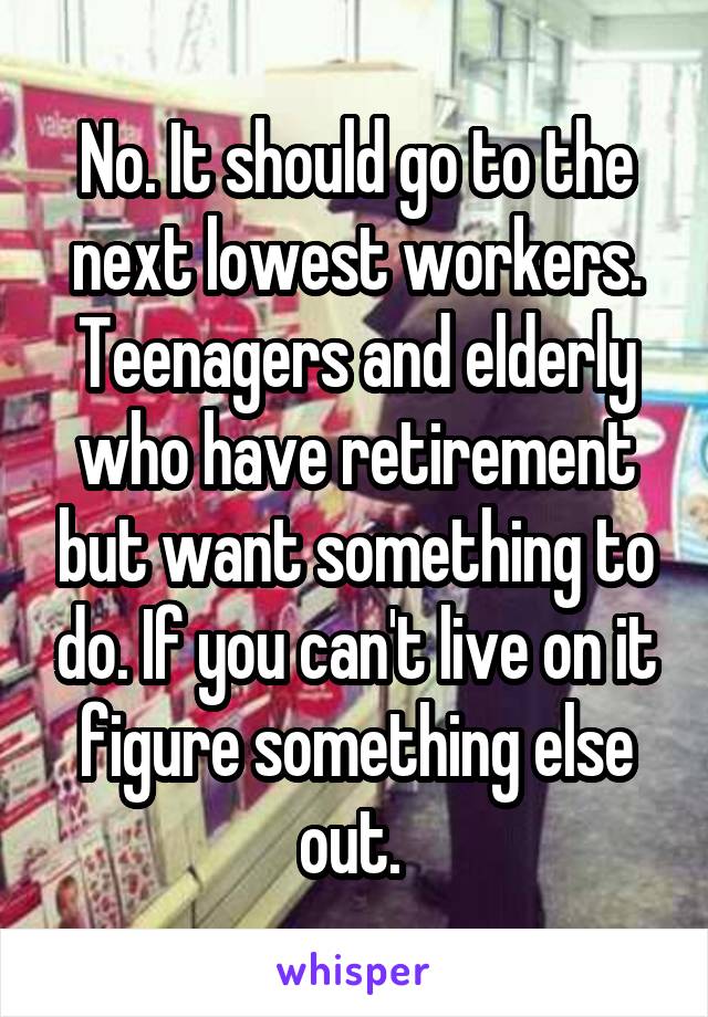 No. It should go to the next lowest workers. Teenagers and elderly who have retirement but want something to do. If you can't live on it figure something else out. 