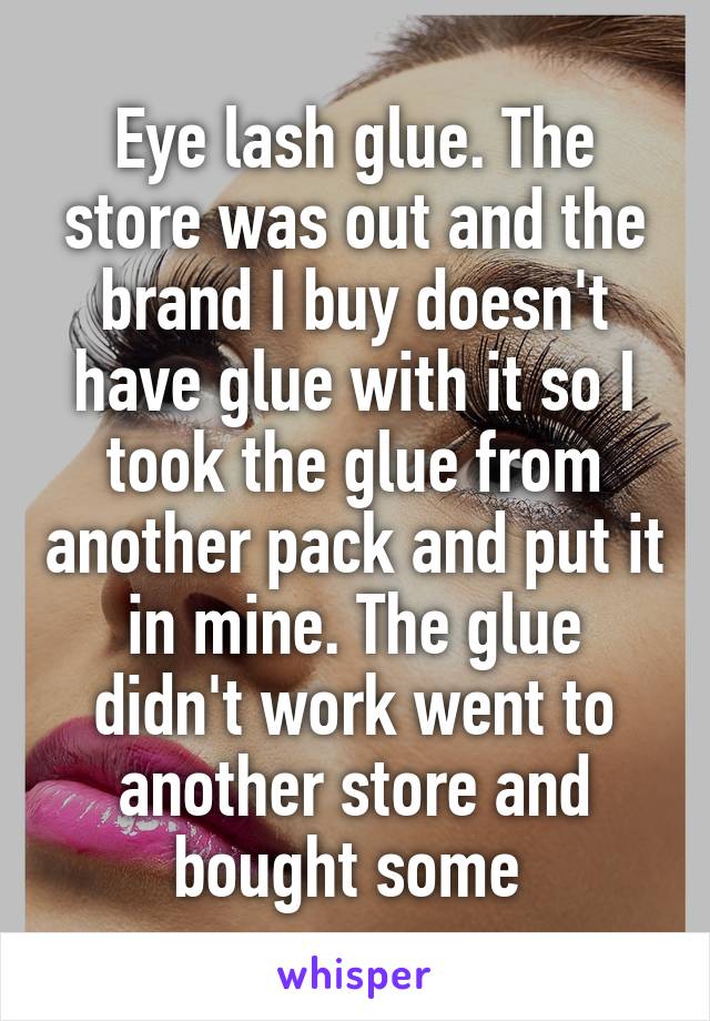 Eye lash glue. The store was out and the brand I buy doesn't have glue with it so I took the glue from another pack and put it in mine. The glue didn't work went to another store and bought some 