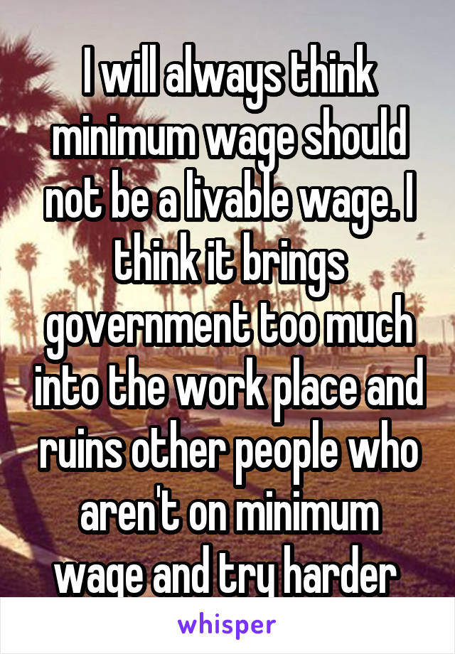 I will always think minimum wage should not be a livable wage. I think it brings government too much into the work place and ruins other people who aren't on minimum wage and try harder 