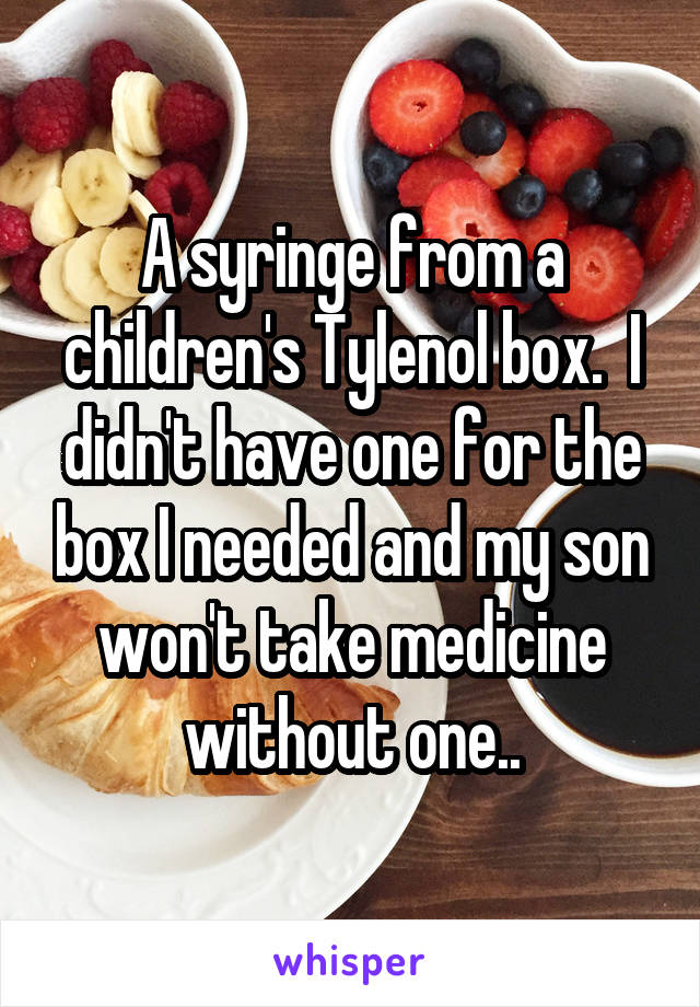 A syringe from a children's Tylenol box.  I didn't have one for the box I needed and my son won't take medicine without one..