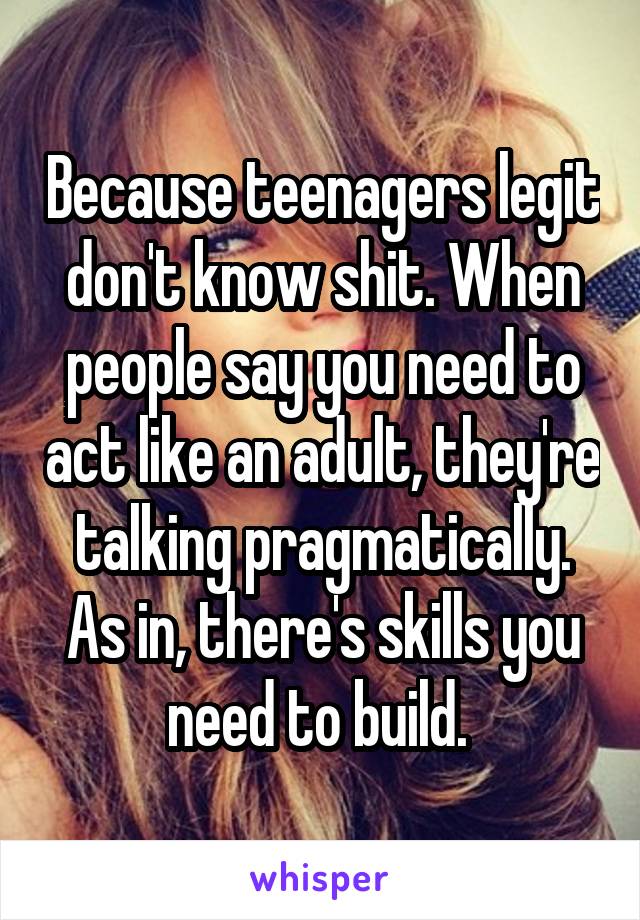 Because teenagers legit don't know shit. When people say you need to act like an adult, they're talking pragmatically. As in, there's skills you need to build. 