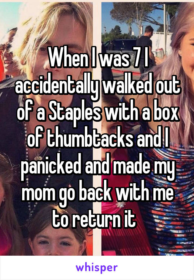 When I was 7 I accidentally walked out of a Staples with a box of thumbtacks and I panicked and made my mom go back with me to return it  