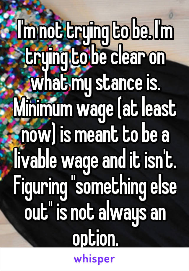 I'm not trying to be. I'm trying to be clear on what my stance is. Minimum wage (at least now) is meant to be a livable wage and it isn't. Figuring "something else out" is not always an option.