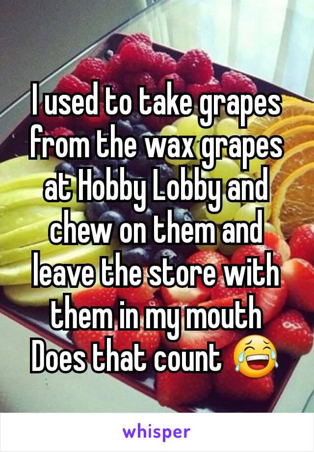 I used to take grapes from the wax grapes at Hobby Lobby and chew on them and leave the store with them in my mouth
Does that count 😂