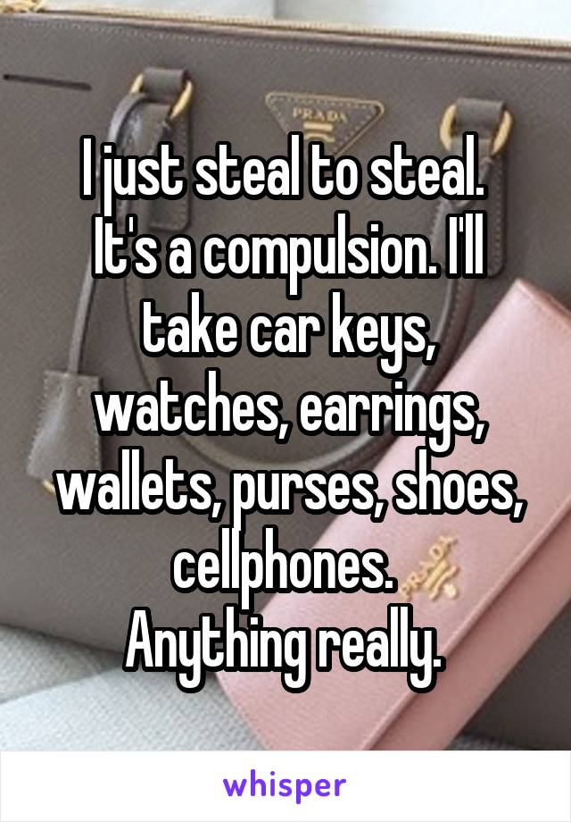 I just steal to steal. 
It's a compulsion. I'll take car keys, watches, earrings, wallets, purses, shoes, cellphones. 
Anything really. 