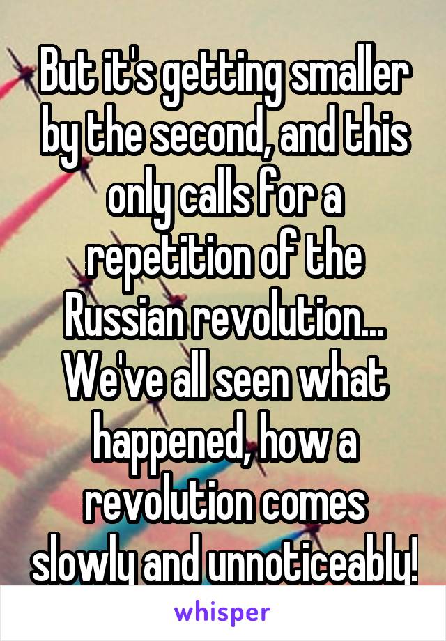 But it's getting smaller by the second, and this only calls for a repetition of the Russian revolution... We've all seen what happened, how a revolution comes slowly and unnoticeably!