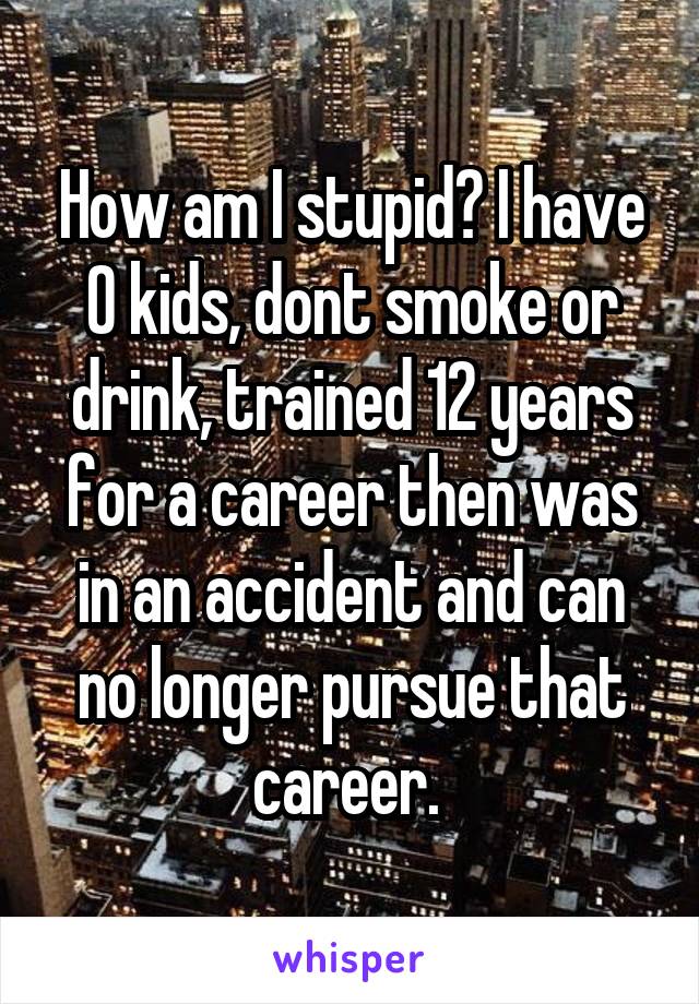 How am I stupid? I have 0 kids, dont smoke or drink, trained 12 years for a career then was in an accident and can no longer pursue that career. 