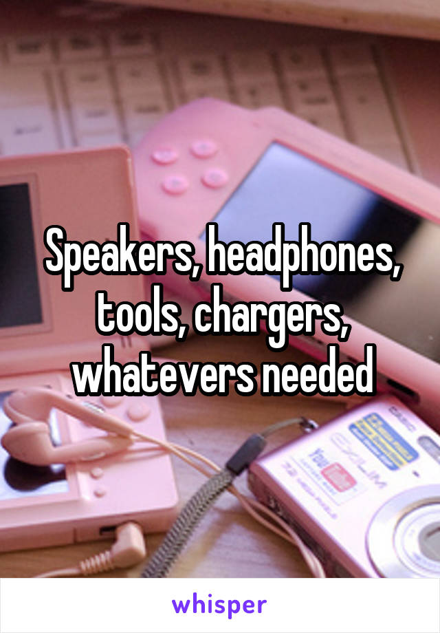 Speakers, headphones, tools, chargers, whatevers needed