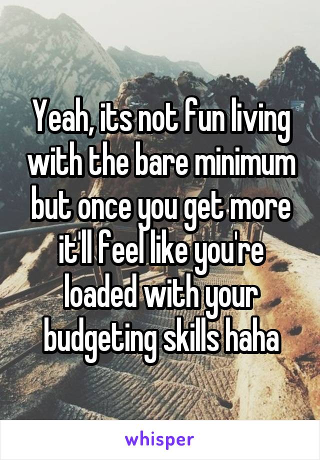 Yeah, its not fun living with the bare minimum but once you get more it'll feel like you're loaded with your budgeting skills haha