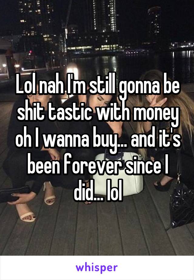 Lol nah I'm still gonna be shit tastic with money oh I wanna buy... and it's been forever since I did... lol